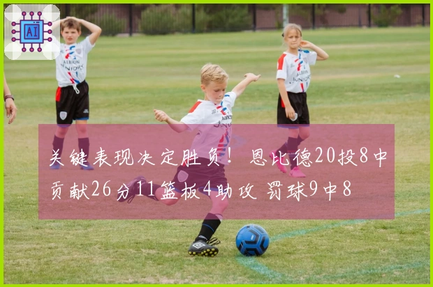 关键表现决定胜负！恩比德20投8中贡献26分11篮板4助攻 罚球9中8