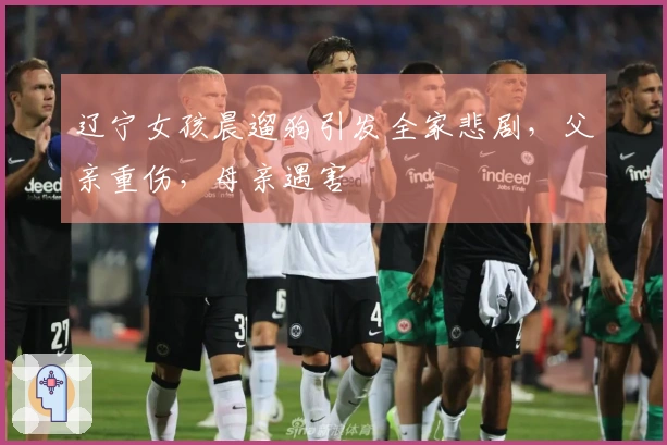 辽宁女孩晨遛狗引发全家悲剧，父亲重伤，母亲遇害