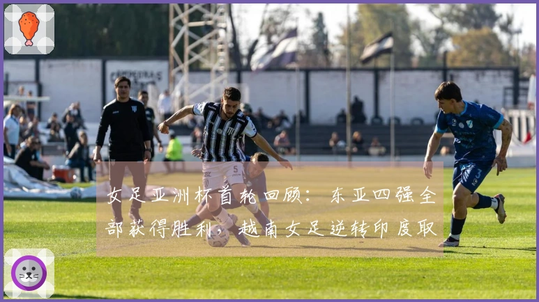 女足亚洲杯首轮回顾：东亚四强全部获得胜利，越南女足逆转印度取胜