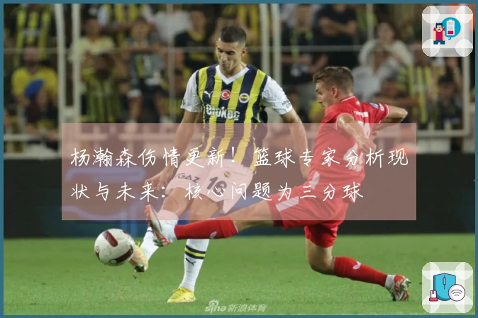 杨瀚森伤情更新！篮球专家分析现状与未来：核心问题为三分球