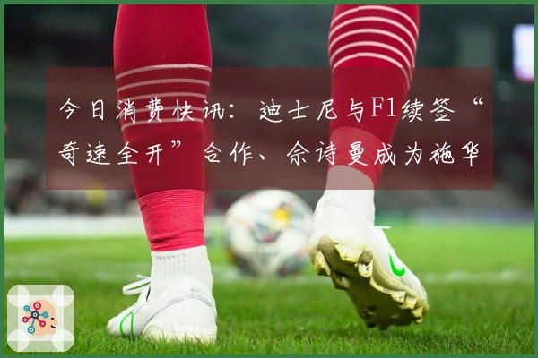 今日消费快讯：迪士尼与F1续签“奇速全开”合作、佘诗曼成为施华洛世奇品牌形象代言人