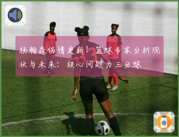 杨瀚森伤情更新！篮球专家分析现状与未来：核心问题为三分球