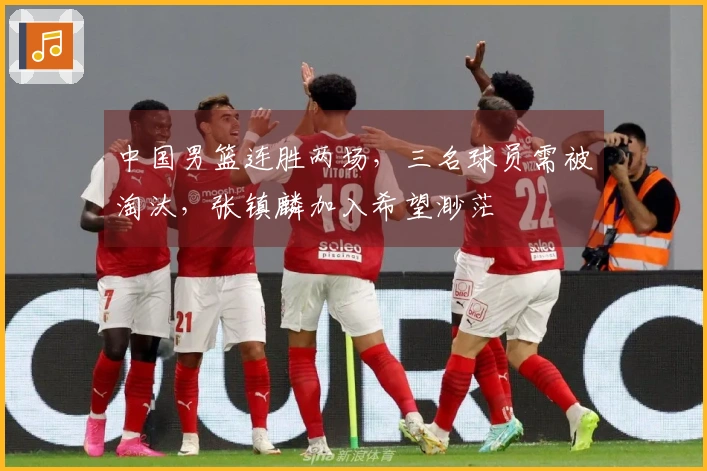 中国男篮连胜两场，三名球员需被淘汰，张镇麟加入希望渺茫