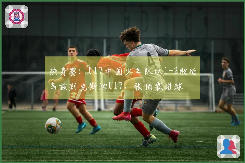 热身赛：U17中国少年队以1-2败给乌兹别克斯坦U17，张伯霖进球