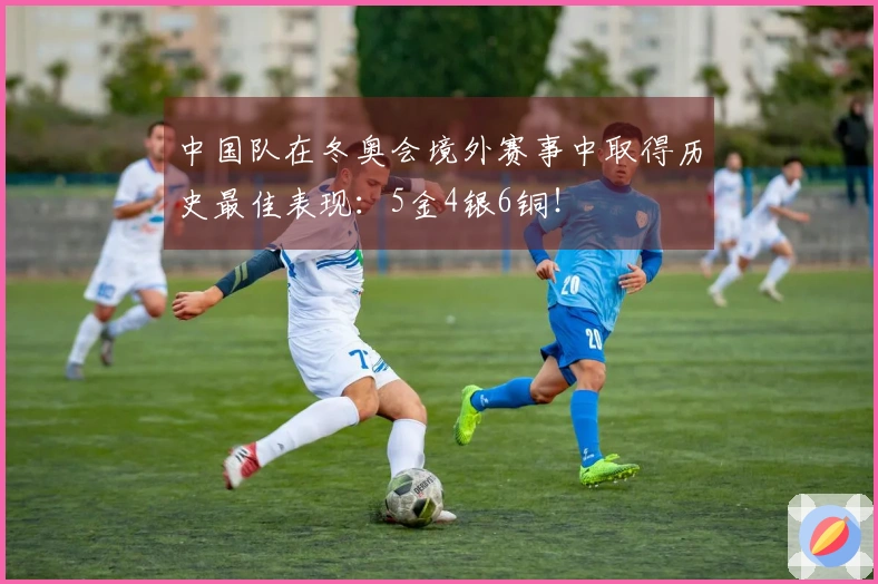 中国队在冬奥会境外赛事中取得历史最佳表现：5金4银6铜！
