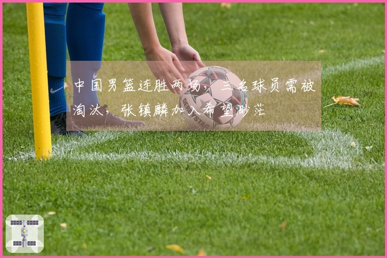 中国男篮连胜两场，三名球员需被淘汰，张镇麟加入希望渺茫