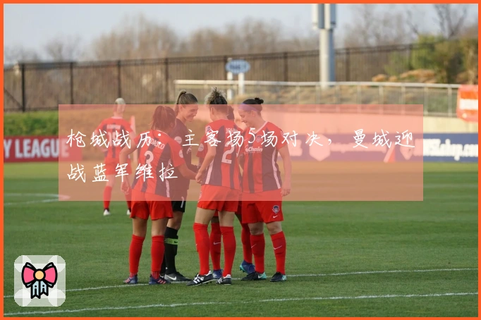枪城战历：主客场5场对决，曼城迎战蓝军维拉