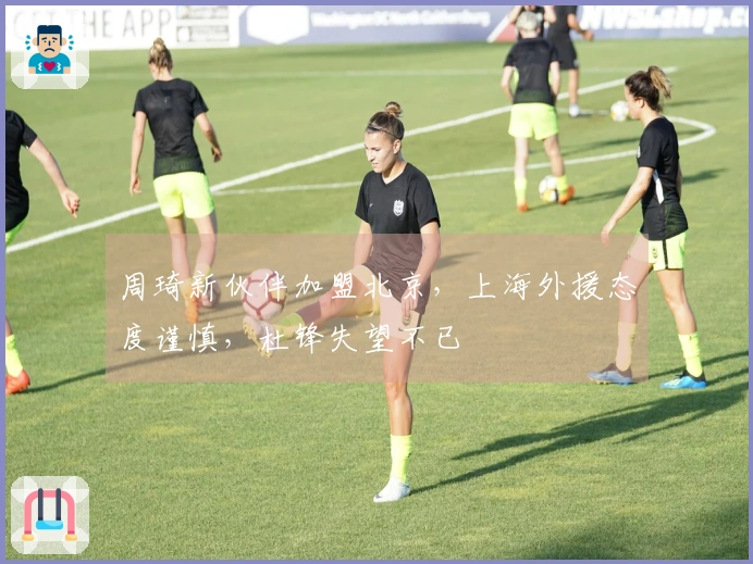 周琦新伙伴加盟北京，上海外援态度谨慎，杜锋失望不已