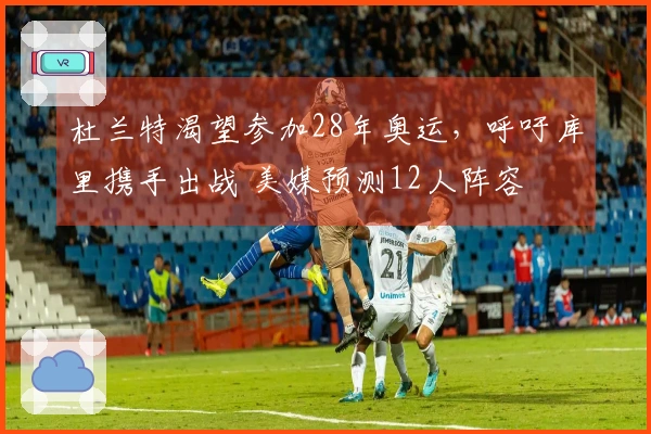 杜兰特渴望参加28年奥运，呼吁库里携手出战 美媒预测12人阵容