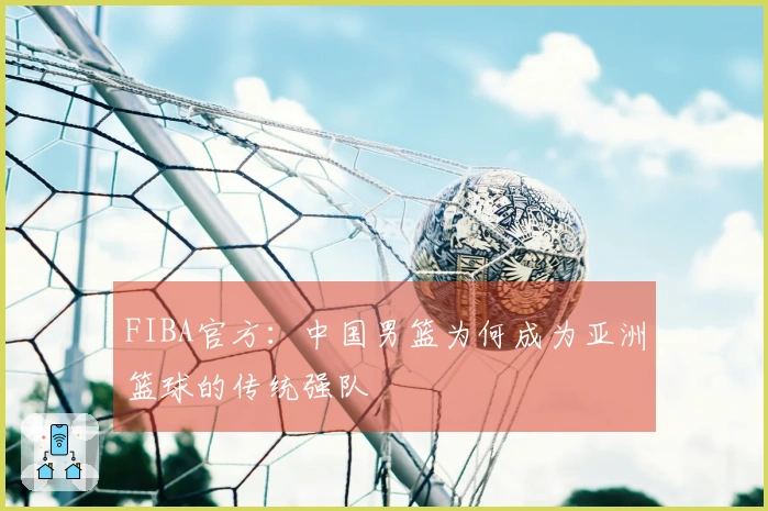 FIBA官方：中国男篮为何成为亚洲篮球的传统强队