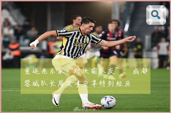 重返老东家“对决前队友”：成都蓉城队长周定洋分享特别经历