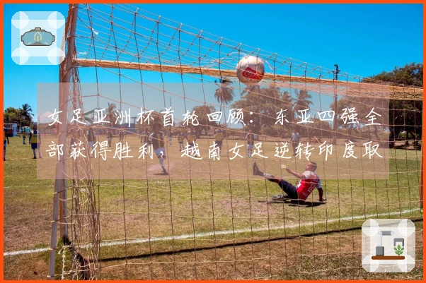 女足亚洲杯首轮回顾：东亚四强全部获得胜利，越南女足逆转印度取胜