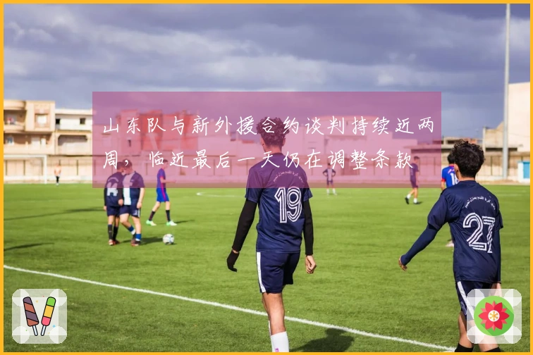 山东队与新外援合约谈判持续近两周，临近最后一天仍在调整条款