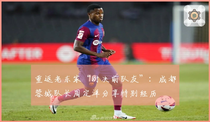 重返老东家“对决前队友”：成都蓉城队长周定洋分享特别经历