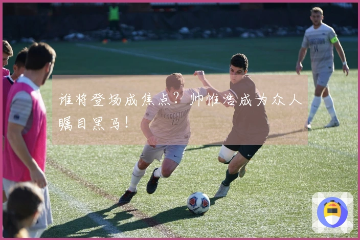 谁将登场成焦点？帅惟浩成为众人瞩目黑马！