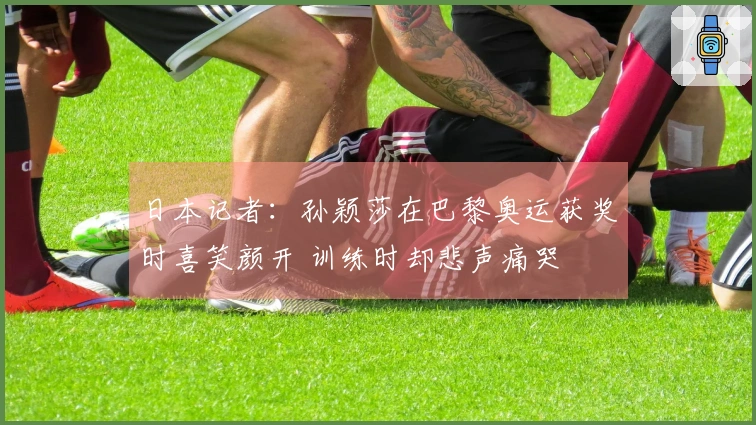 日本记者：孙颖莎在巴黎奥运获奖时喜笑颜开 训练时却悲声痛哭