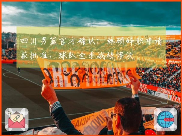 四川男篮官方确认：韩硕辞职申请获批准，球队全季战绩惨淡