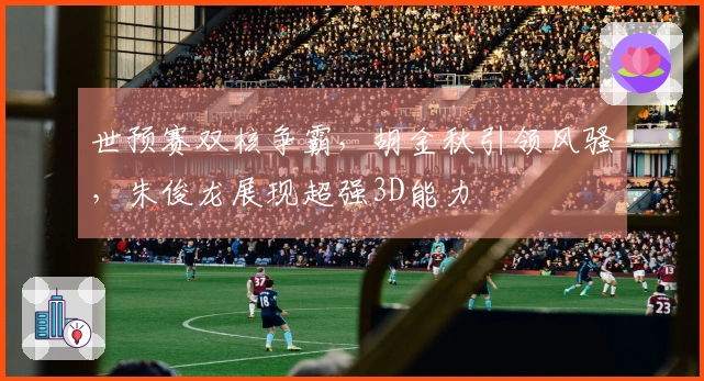 世预赛双核争霸，胡金秋引领风骚，朱俊龙展现超强3D能力