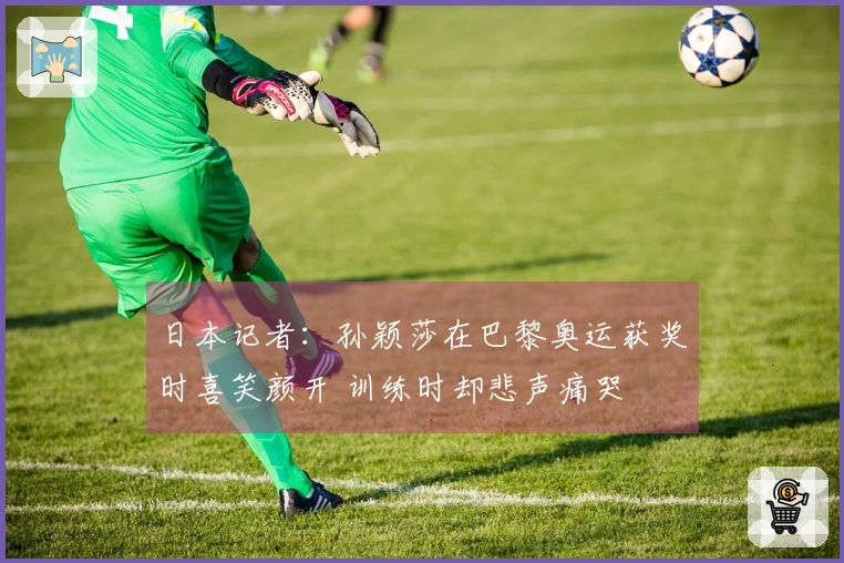 日本记者：孙颖莎在巴黎奥运获奖时喜笑颜开 训练时却悲声痛哭