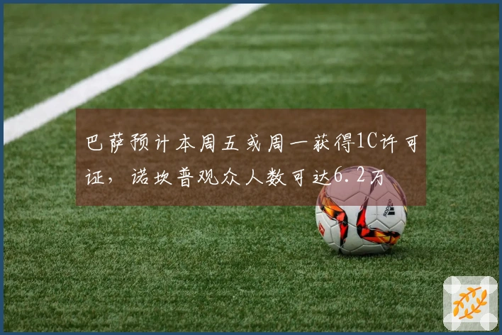 巴萨预计本周五或周一获得1C许可证，诺坎普观众人数可达6.2万