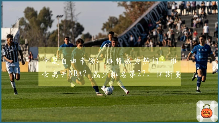 今夏自由市场：谁将成为热门？谁会离开NBA？威少排名第27，怀斯曼倒数第三