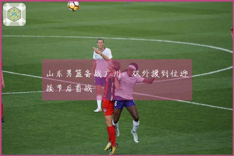 山东男篮备战广州，双外援到位迎接节后首战