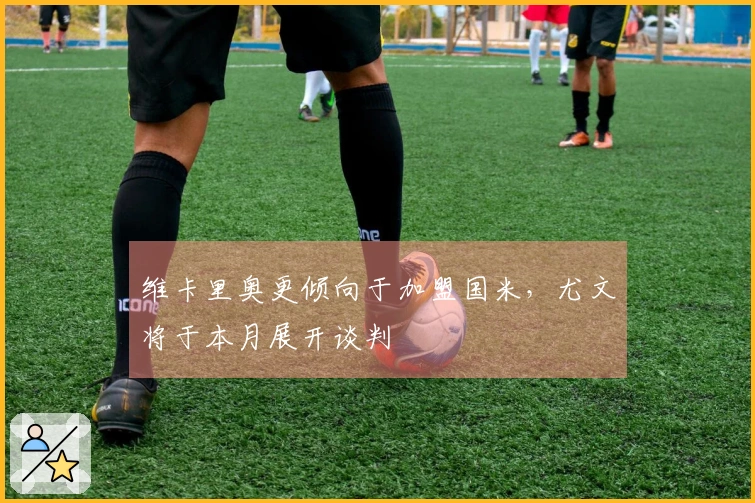 维卡里奥更倾向于加盟国米，尤文将于本月展开谈判