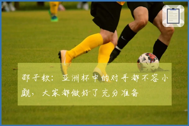 邵子钦：亚洲杯中的对手都不容小觑，大家都做好了充分准备