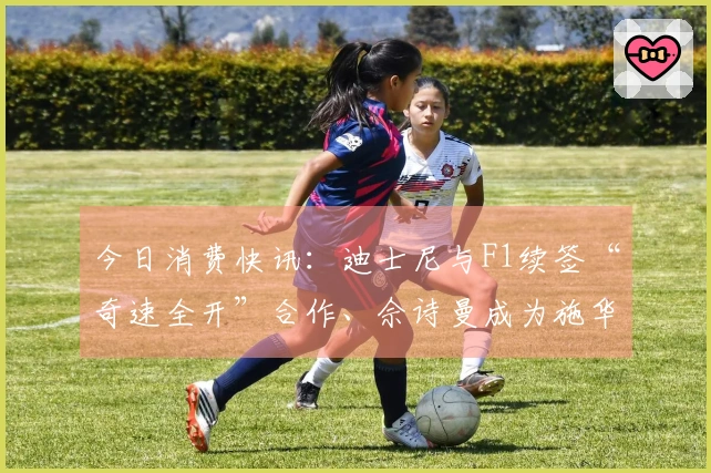 今日消费快讯：迪士尼与F1续签“奇速全开”合作、佘诗曼成为施华洛世奇品牌形象代言人