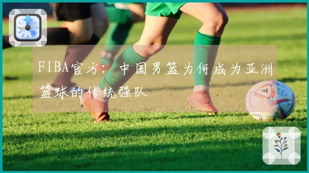 FIBA官方：中国男篮为何成为亚洲篮球的传统强队