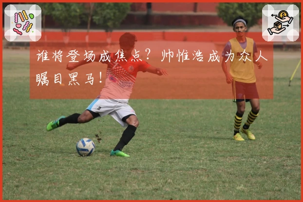 谁将登场成焦点？帅惟浩成为众人瞩目黑马！